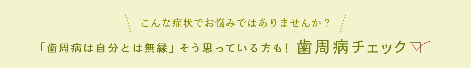 こんな症状でお悩みではありませんか？ 「歯周病は自分とは無縁」そう思っている方も！歯周病チェック