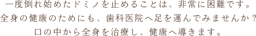 一度倒れ始めたドミノを止めることは、非常に困難です。全身の健康のためにも、歯科医院へ足を運んでみませんか？口の中から全身を治療し、健康へ導きます。