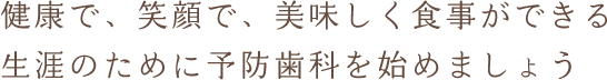 健康で、笑顔で、美味しく食事ができる生涯のために予防歯科を始めましょう