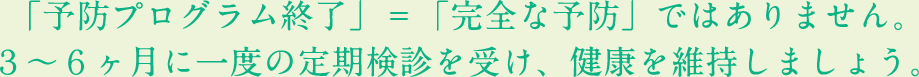 「予防プログラム終了」＝「完全な予防」ではありません。３～６ヶ月に一度の定期検診を受け、健康を維持しましょう。