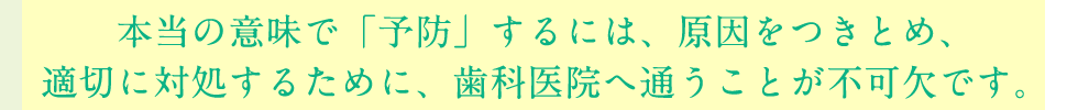 本当の意味で「予防」するには、原因をつきとめ、適切に対処するために、歯科医院へ通うことが不可欠です。