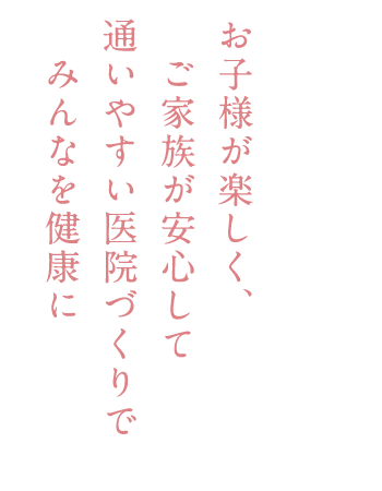 お子様が楽しく、ご家族が安心して通いやすい医院づくりでみんなを健康に