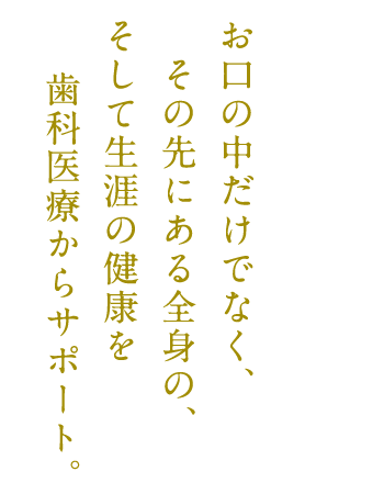 お口の中だけでなく、その先にある全身の、そして生涯の健康を歯科医療からサポート。