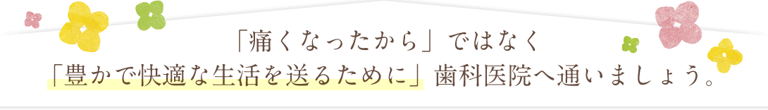 「痛くなったから」ではなく「豊かで快適な生活を送るために」歯科医院へ通いましょう。